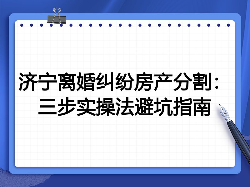 济宁离婚纠纷房产分割:三步实操法避坑指南