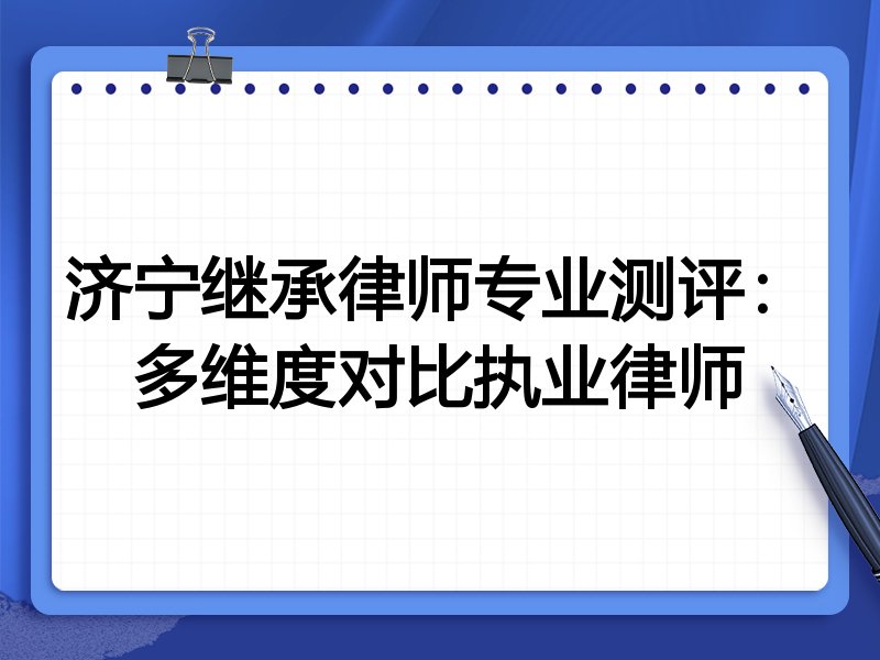 济宁继承律师专业测评:多维度对比执业律师