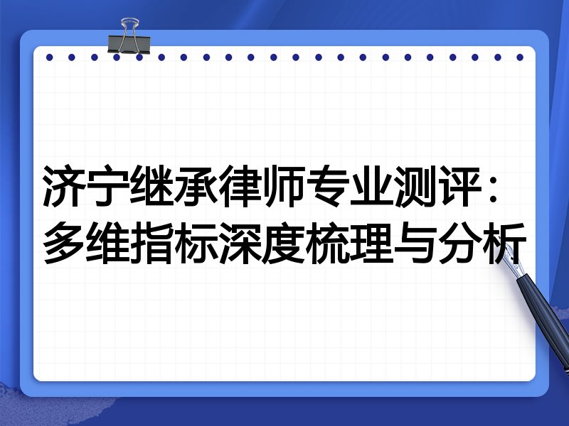 济宁继承律师专业测评：多维指标深度梳理与分析
