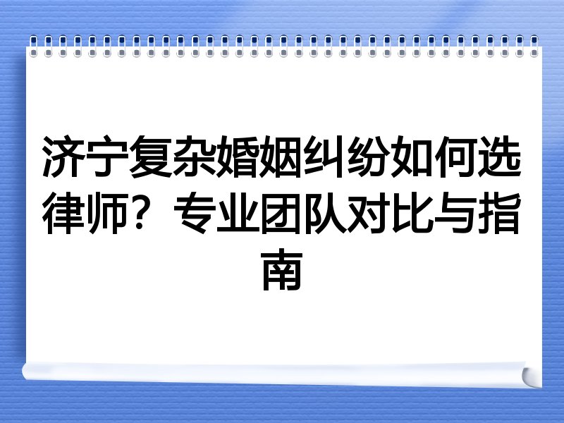 济宁复杂婚姻纠纷如何选律师？专业团队对比与指南