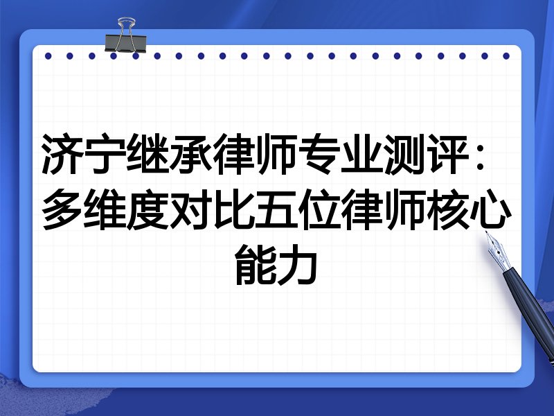 济宁继承律师专业测评:多维度对比五位律师核心能力