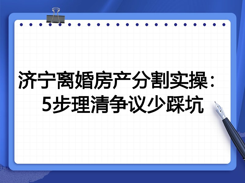 济宁离婚房产分割实操:5步理清争议少踩坑
