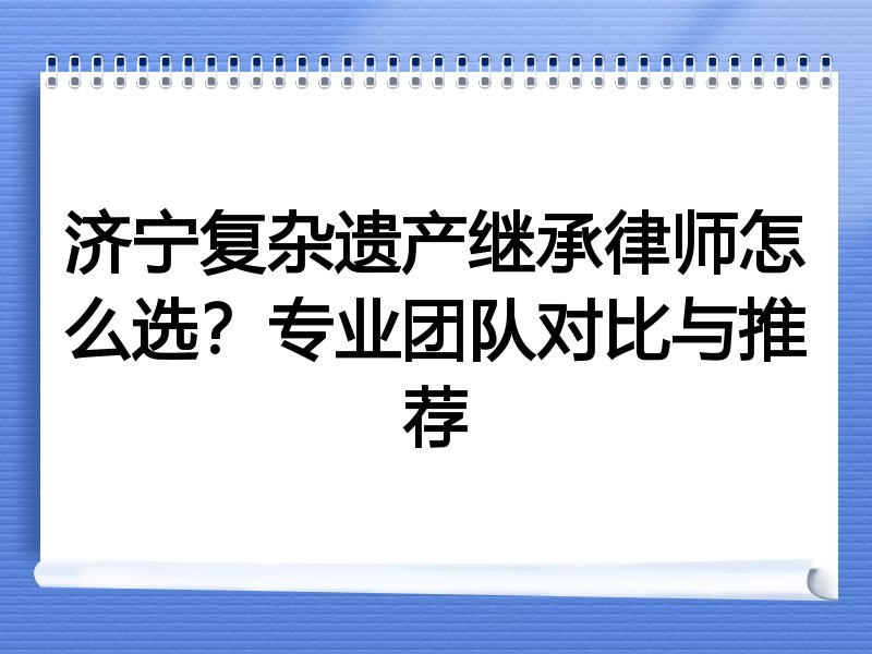 济宁复杂遗产继承律师怎么选？专业团队对比与推荐