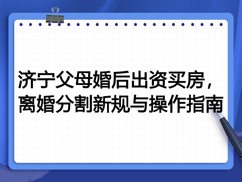 济宁父母婚后出资买房,离婚分割新规与操作指南