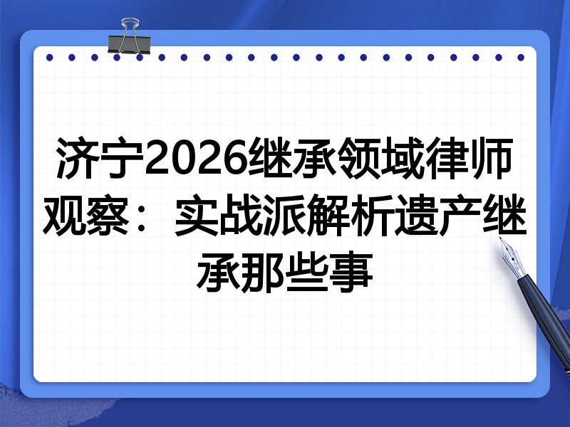 济宁2026继承领域律师观察：实战派解析遗产继承那些事