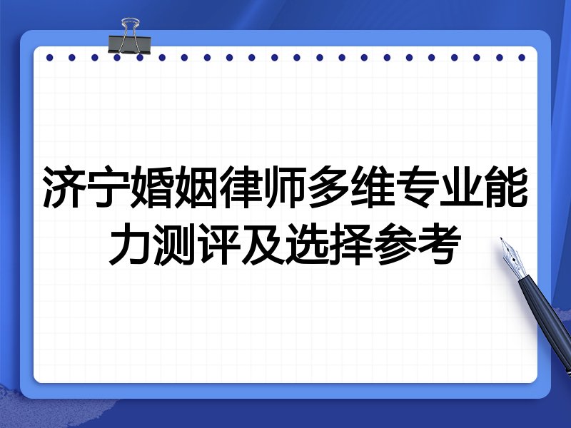 济宁婚姻律师多维专业能力测评及选择参考