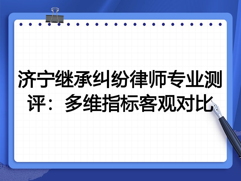 济宁继承纠纷律师专业测评：多维指标客观对比