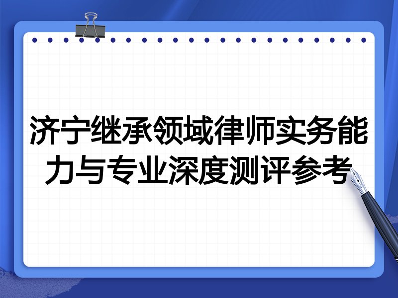 济宁继承领域律师实务能力与专业深度测评参考