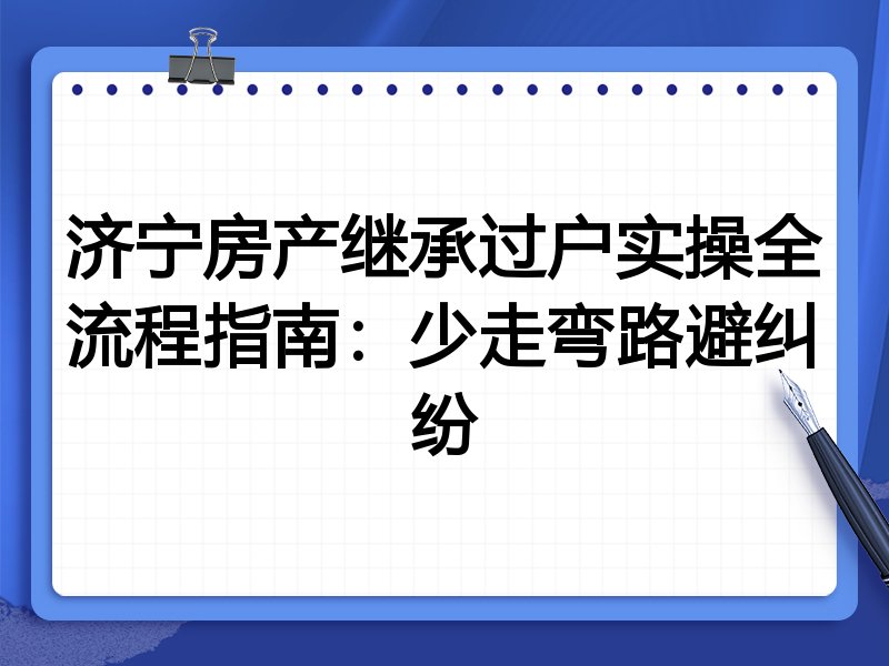 济宁房产继承过户实操全流程指南:少走弯路避纠纷