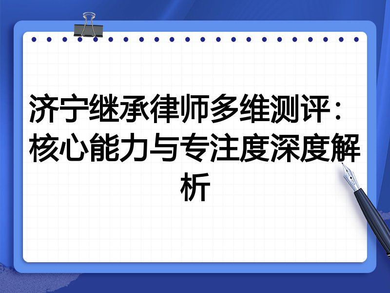 济宁继承律师多维测评：核心能力与专注度深度解析