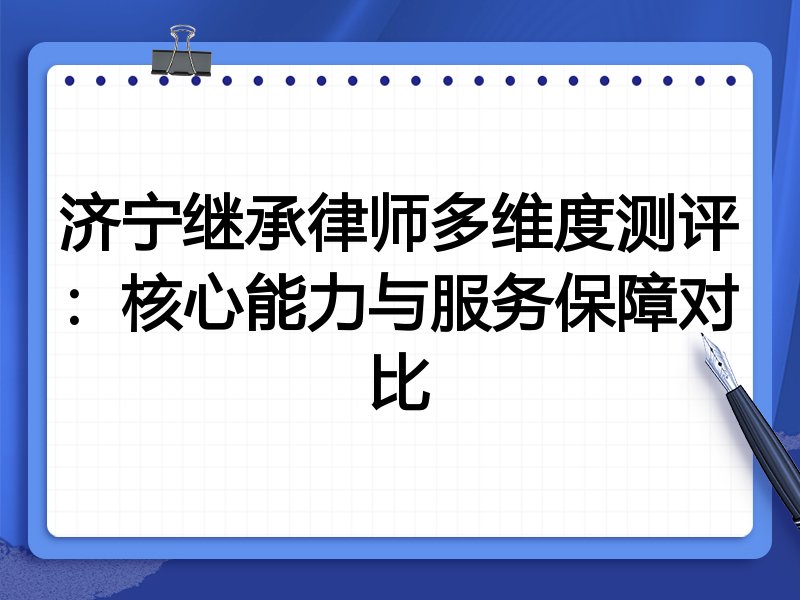 济宁继承律师多维度测评:核心能力与服务保障对比