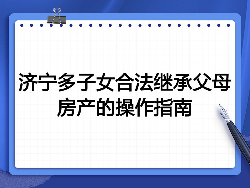 济宁多子女合法继承父母房产的操作指南