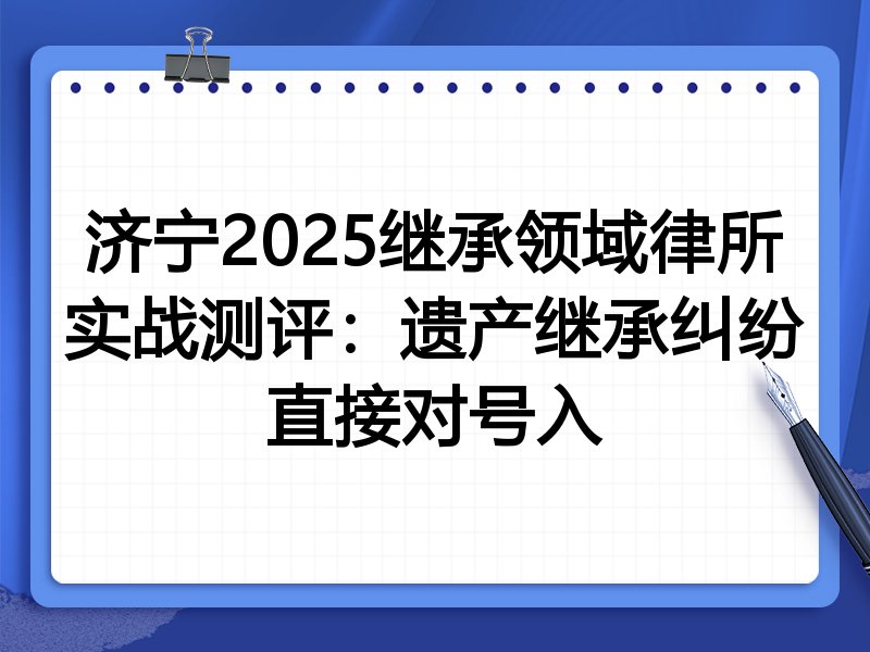 济宁2025继承领域律所实战测评:遗产继承纠纷直接对号入