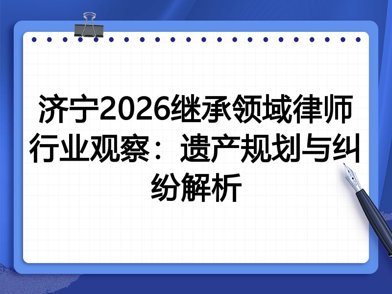 济宁2026继承领域律师行业观察：遗产规划与纠纷解析