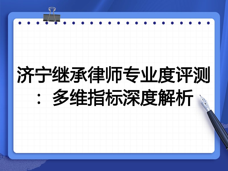 济宁继承律师专业度评测：多维指标深度解析