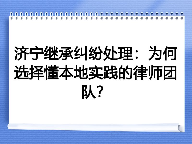 济宁继承纠纷处理：为何选择懂本地实践的律师团队？