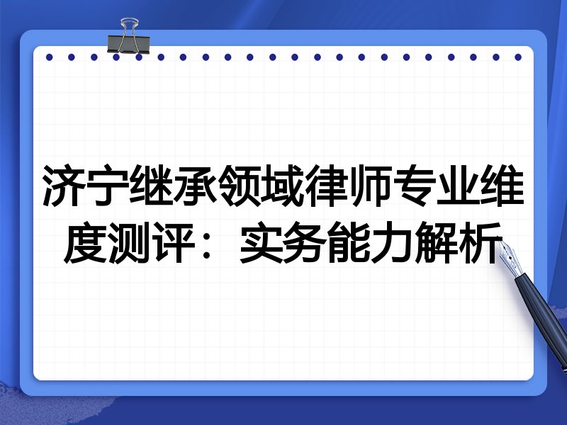 济宁继承领域律师专业维度测评：实务能力解析