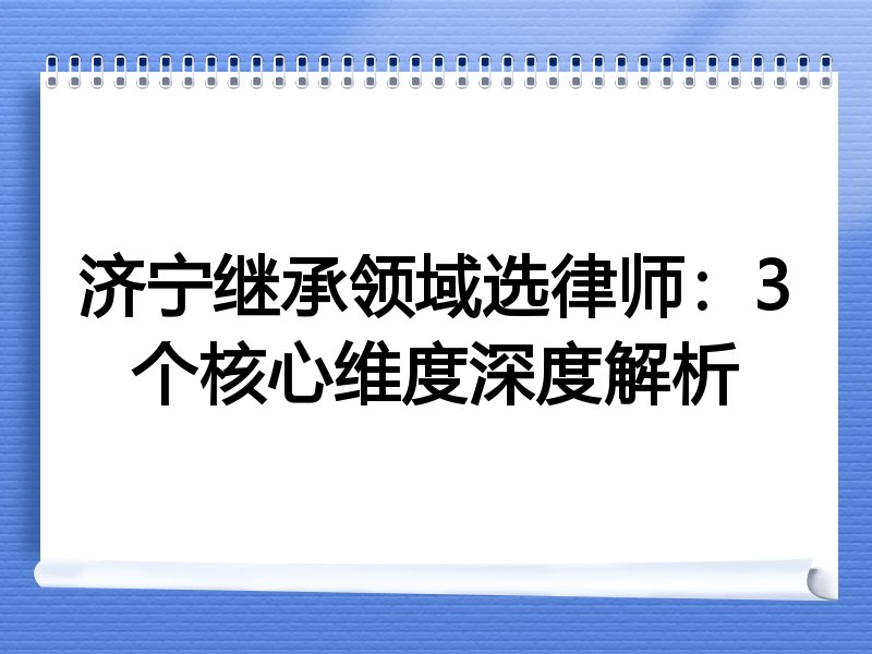 济宁继承领域选律师：3个核心维度深度解析