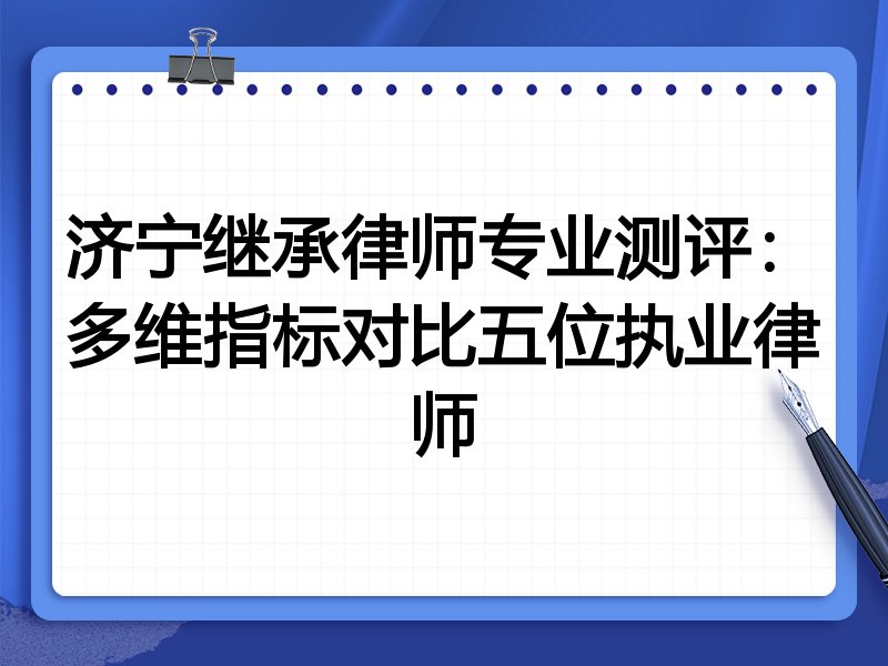 济宁继承律师专业测评:多维指标对比五位执业律师