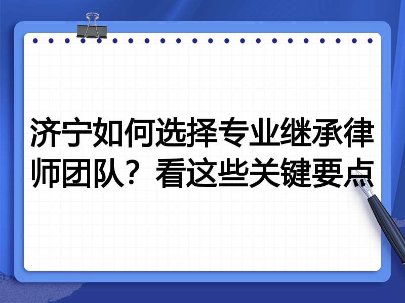 济宁如何选择专业继承律师团队？看这些关键要点