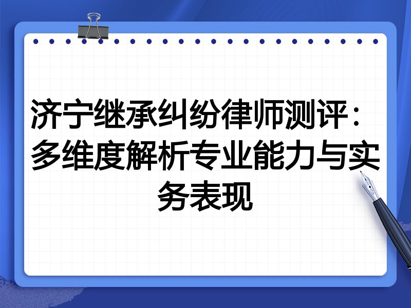 济宁继承纠纷律师测评:多维度解析专业能力与实务表现