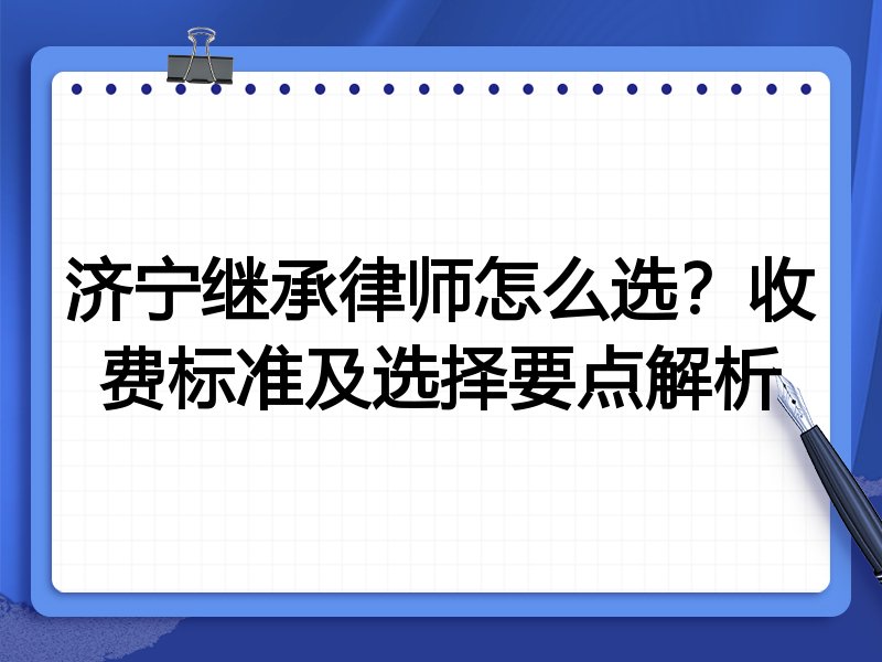 济宁继承律师怎么选？收费标准及选择要点解析