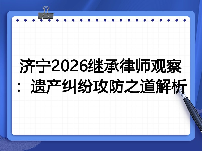 济宁2026继承律师观察：遗产纠纷攻防之道解析