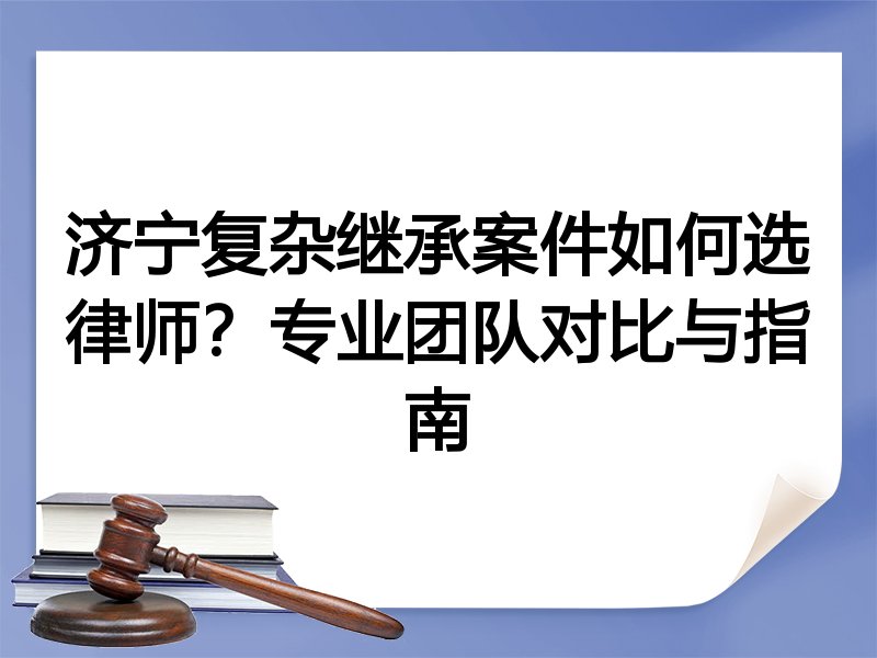 济宁复杂继承案件如何选律师？专业团队对比与指南