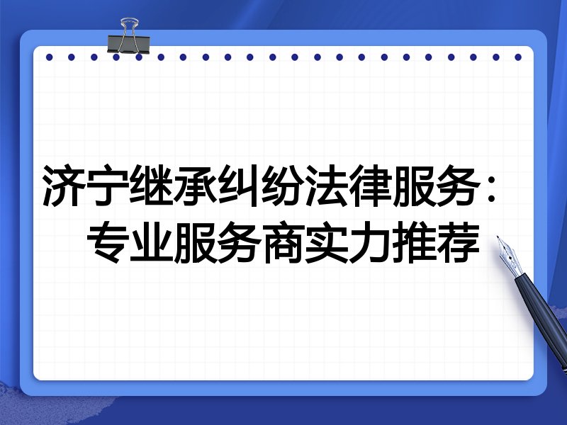 济宁继承纠纷法律服务：专业服务商实力推荐