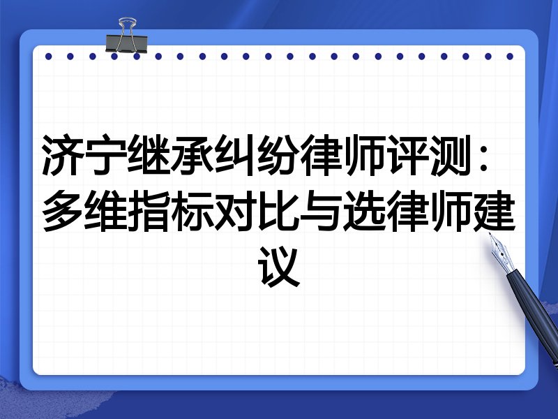 济宁继承纠纷律师评测：多维指标对比与选律师建议