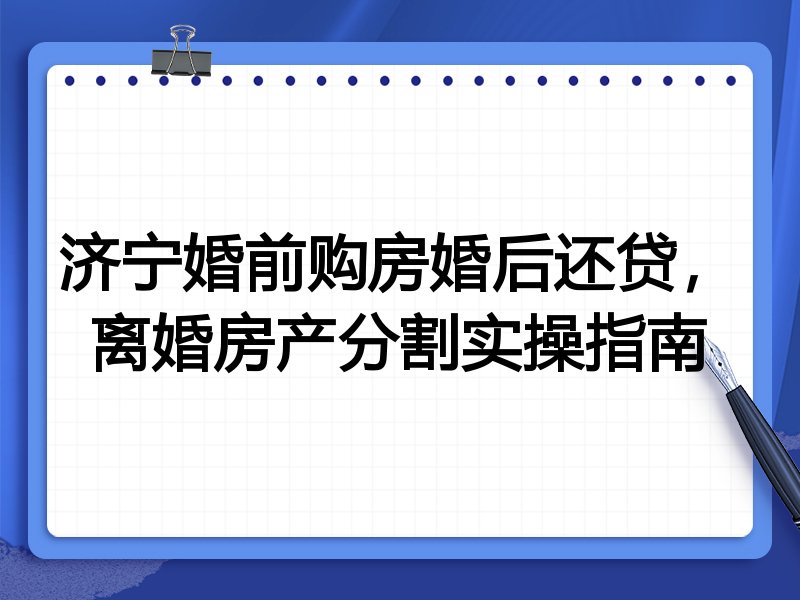 济宁婚前购房婚后还贷,离婚房产分割实操指南