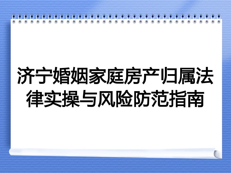 济宁婚姻家庭房产归属法律实操与风险防范指南