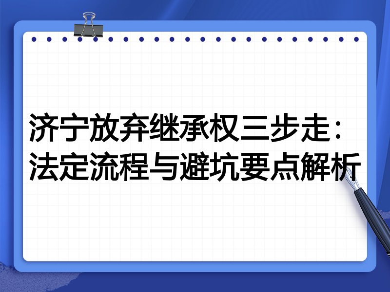 济宁放弃继承权三步走:法定流程与避坑要点解析