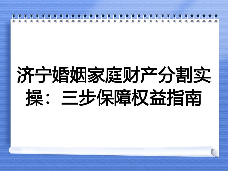 济宁婚姻家庭财产分割实操:三步保障权益指南
