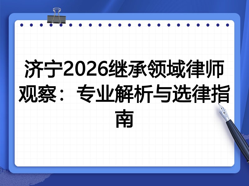 济宁2026继承领域律师观察:专业解析与选律指南