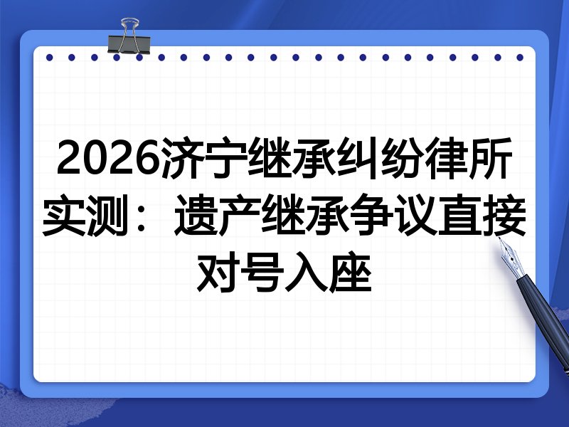 2026济宁继承纠纷律所实测：遗产继承争议直接对号入座