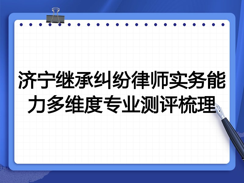 济宁继承纠纷律师实务能力多维度专业测评梳理