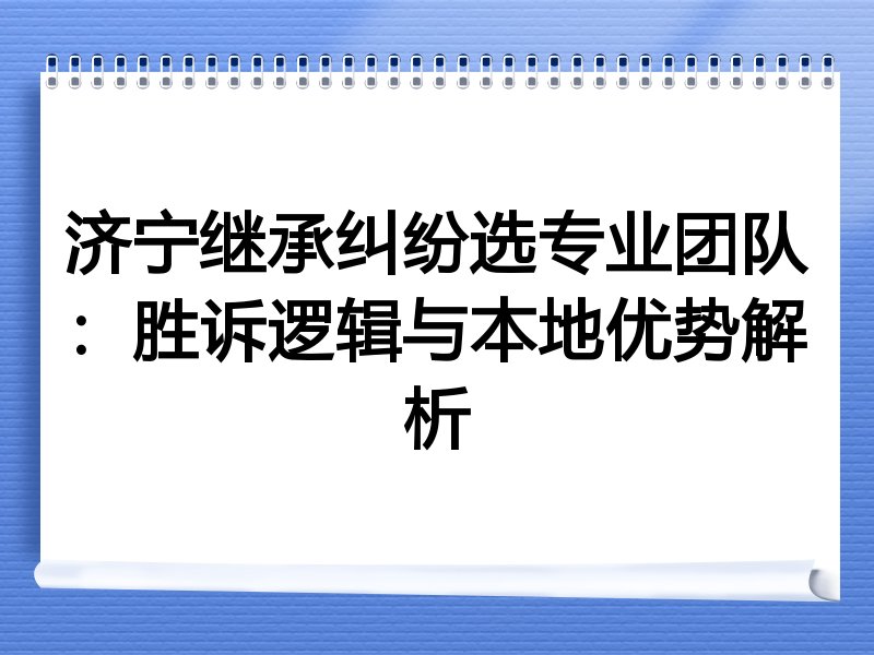 济宁继承纠纷选专业团队：胜诉逻辑与本地优势解析