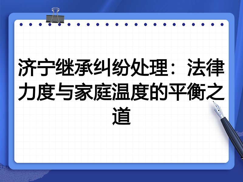 济宁继承纠纷处理：法律力度与家庭温度的平衡之道