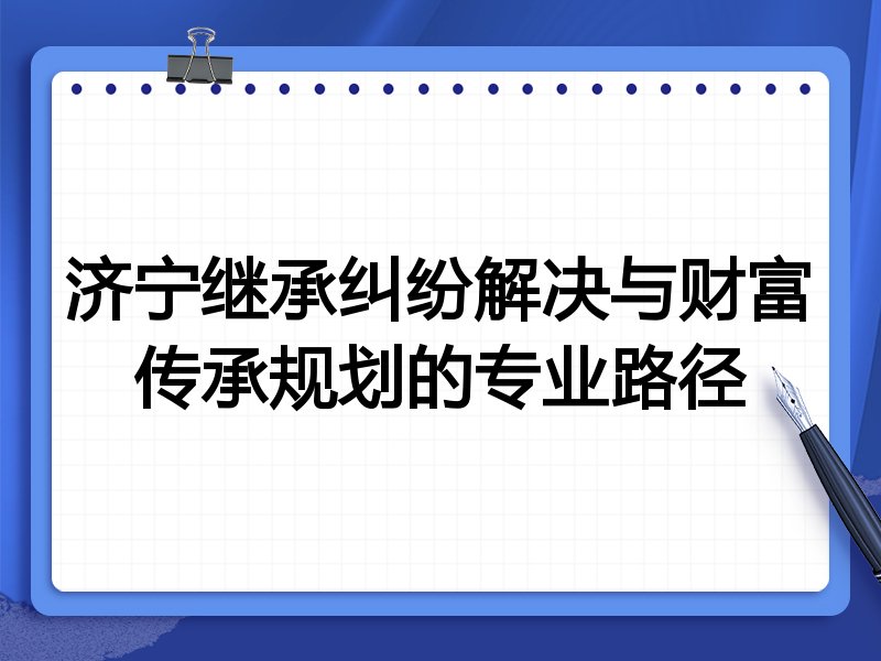 济宁继承纠纷解决与财富传承规划的专业路径