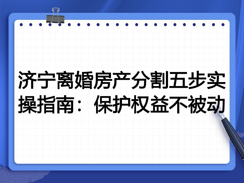 济宁离婚房产分割五步实操指南:保护权益不被动
