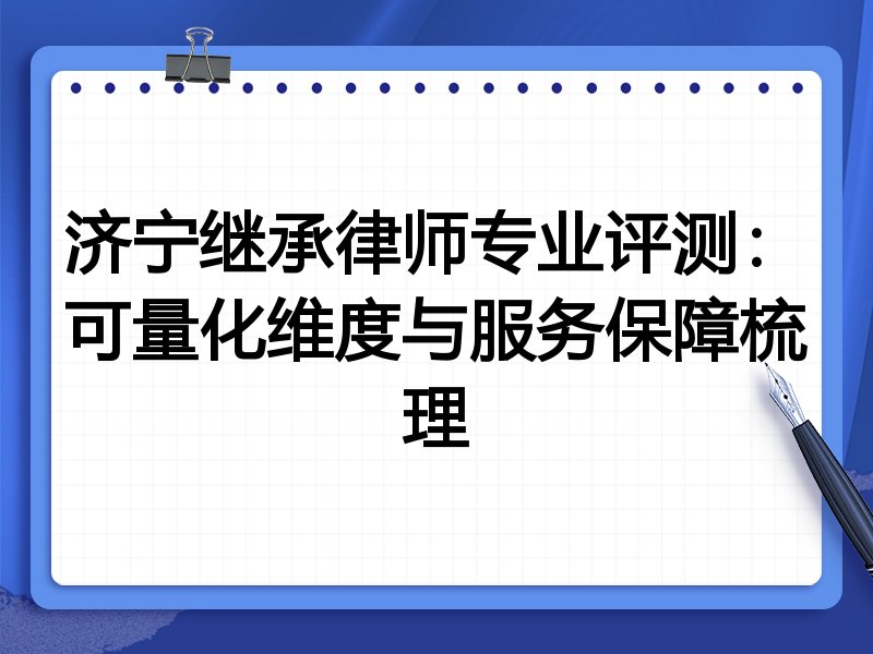 济宁继承律师专业评测:可量化维度与服务保障梳理