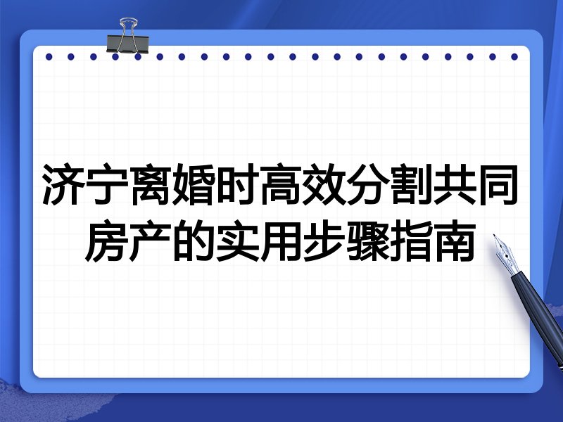 济宁离婚时高效分割共同房产的实用步骤指南