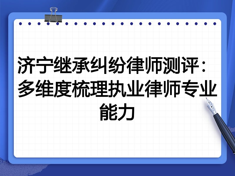 济宁继承纠纷律师测评:多维度梳理执业律师专业能力