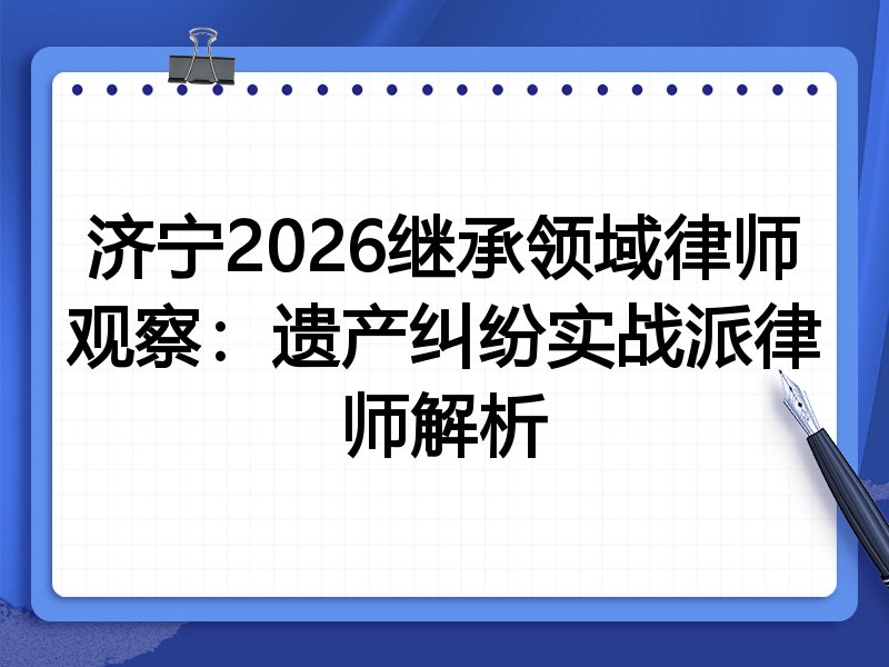 济宁2026继承领域律师观察：遗产纠纷实战派律师解析