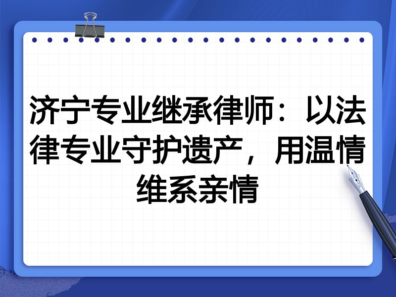 济宁专业继承律师：以法律专业守护遗产，用温情维系亲情