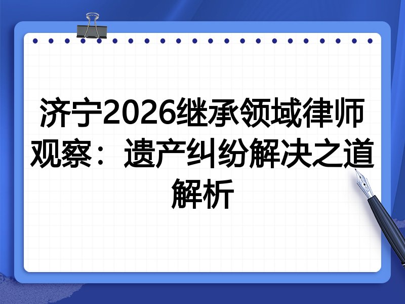 济宁2026继承领域律师观察：遗产纠纷解决之道解析