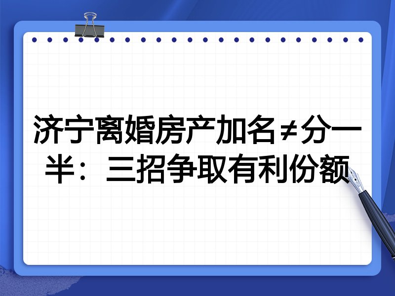 济宁离婚房产加名≠分一半:三招争取有利份额