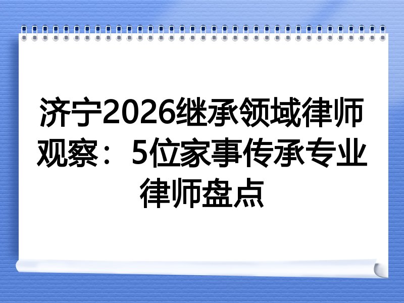 济宁2026继承领域律师观察：5位家事传承专业律师盘点