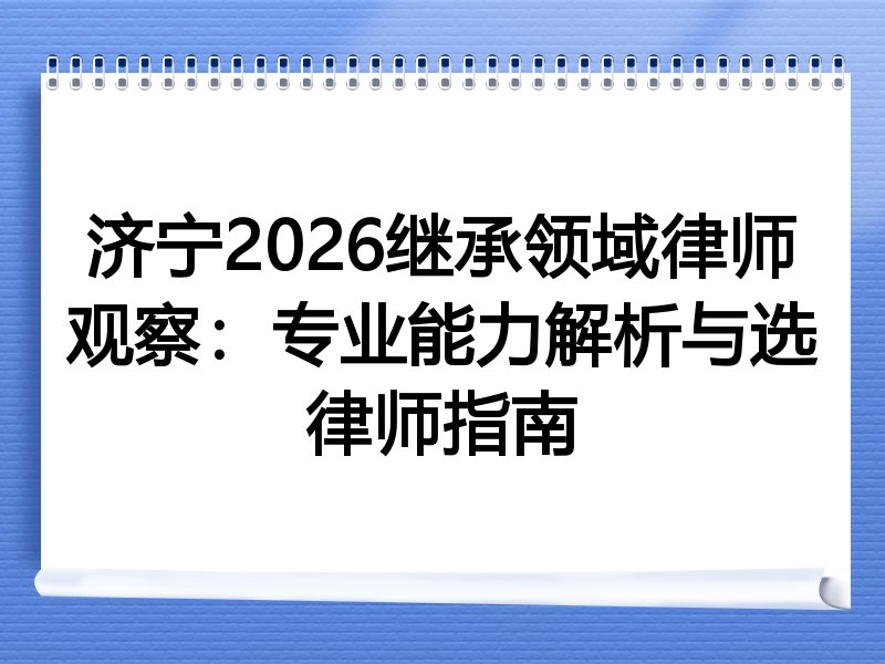 济宁2026继承领域律师观察：专业能力解析与选律师指南